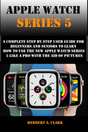 Apple Watch Series 5: A Complete Step By Step User Guide For Beginners And Seniors To Learn How To Use The Apple Watch Series 5 Like A Pro With The Aid Of Pictures