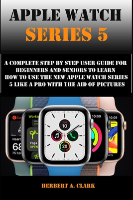 Apple Watch Series 5: A Complete Step By Step User Guide For Beginners And Seniors To Learn How To Use The Apple Watch Series 5 Like A Pro With The Aid Of Pictures - Clark, Herbert A
