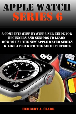 Apple Watch Series 6: A Complete Step By Step User Guide For Beginners And Seniors To Learn How To Use The Apple Watch Series 6 Like A Pro With The Aid Of Pictures - Clark, Herbert A