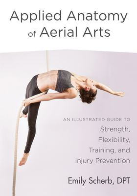 Applied Anatomy of Aerial Arts: An Illustrated Guide to Strength, Flexibility, Training, and Injury Prevention - Scherb, Emily