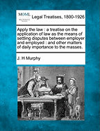 Apply the Law: A Treatise on the Application of Law as the Means of Settling Disputes Between Employer and Employed: And Other Matters of Daily Importance to the Masses.