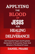 Applying the Blood of Jesus for Healing and Deliverance: 101 Powerful Prayer And Prophetic Declaration To Encounter Power And Miracle In The Blood Of Jesus