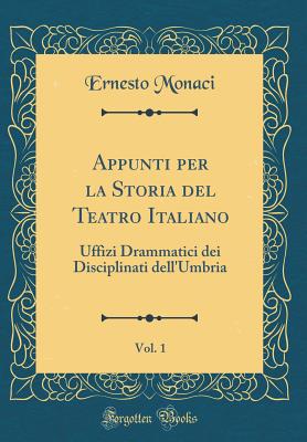 Appunti Per La Storia del Teatro Italiano, Vol. 1: Uffizi Drammatici Dei Disciplinati Dell'umbria (Classic Reprint) - Monaci, Ernesto