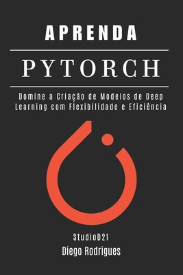 Aprenda Pytorch: Domine a Cria??o de Modelos de Deep Learning com Flexibilidade e Efici?ncia - Rodrigues, Diego, and Smart Tech Content, Studiod21