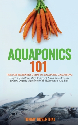 Aquaponics 101: The Easy Beginner's Guide to Aquaponic Gardening: How To Build Your Own Backyard Aquaponics System and Grow Organic Vegetables With Hydroponics And Fish - Rosenthal, Tommy