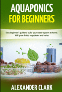 Aquaponics for Beginners: Easy beginner's guide to build your water system at home. Will grow fruits, vegetables and herbs