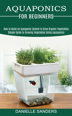 Aquaponics for Beginners: How to Build an Aquaponic System to Grow Organic Vegetables (Simple Guide to Growing Vegetables Using Aquaponics) - Sanders, Danielle