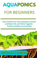 Aquaponics for Beginners: How to Build Your Own Aquaponic System and Raise Fish and Plants Together. Produce healthy to eat healthy