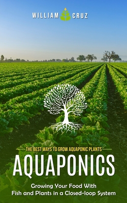 Aquaponics: The Best Ways to Grow Aquaponic Plants (Growing Your Food With Fish and Plants in a Closed-loop System) - Cruz, William