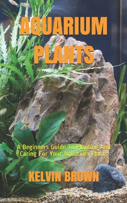 Aquarium Plants: A Beginners Guide To Planting And Caring For Your Aquarium Plants - Brown, Kelvin