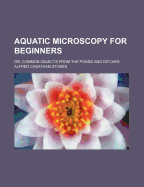 Aquatic Microscopy for Beginners: Or, Common Objects from the Ponds and Ditches