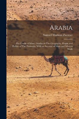 Arabia: The Cradle of Islam: Studies in The Geography, People and Politics of The Peninsula, With an Account of Islam and Mission Work - Zwemer, Samuel Marinus