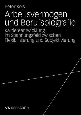 Arbeitsvermogen Und Berufsbiografie: Karriereentwicklung Im Spannungsfeld Zwischen Flexibilisierung Und Subjektivierung - Kels, Peter