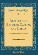 Arbitration Between Capital and Labor: A History and an Argument (Classic Reprint)