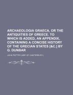 Archaeologia Graeca, or the Antiquities of Greece. to Which Is Added, an Appendix, Containing a Concise History of the Grecian States [&C.] by G. Dunbar