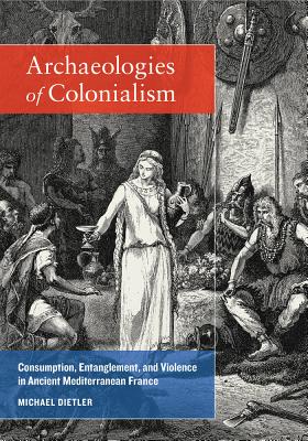 Archaeologies of Colonialism: Consumption, Entanglement, and Violence in Ancient Mediterranean France - Dietler, Michael