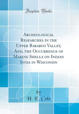 Archeological Researches in the Upper Baraboo Valley, And, the Occurrence of Marine Shells on Indian Sites in Wisconsin (Classic Reprint) - Cole, H E