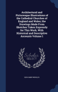 Architectural and Picturesque Illustrations of the Cathedral Churches of England and Wales; the Drawings Made From Sketches Taken Expressly for This Work, With Historical and Descriptive Accounts Volume 1