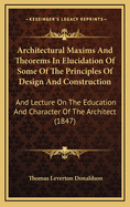 Architectural Maxims and Theorems in Elucidation of Some of the Principles of Design and Construction: And Lecture on the Education and Character of the Architect (1847)