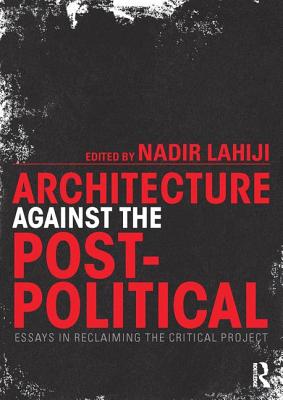 Architecture Against the Post-Political: Essays in Reclaiming the Critical Project - Lahiji, Nadir (Editor)