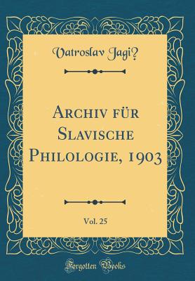 Archiv Fur Slavische Philologie, 1903, Vol. 25 (Classic Reprint) - Jagic, Vatroslav