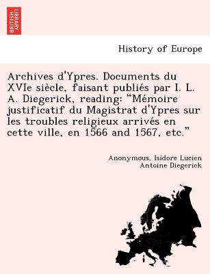 Archives D'Ypres. Documents Du Xvie Sie Cle, Faisant Publie S Par I. L. A. Diegerick, Reading: Me Moire Justificatif Du Magistrat D'Ypres Sur Les Troubles Religieux Arrive S En Cette Ville, En 1566 and 1567, Etc. - Diegerick, Isidore Lucien Antoine, and Anonymous