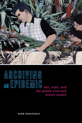 Archiving an Epidemic: Art, AIDS, and the Queer Chicanx Avant-Garde - Hernandez, Robb