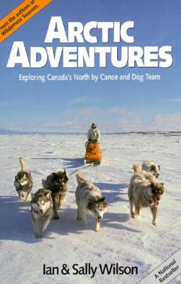 Arctic Adventures: Exploring Canada's North by Canoe and Dog Team - Wilson, Ian, Mr., and Wilson, Sally