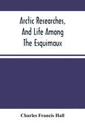 Arctic Researches, And Life Among The Esquimaux: Being The Narrative Of An Expedition In Search Of Sir John Franklin, In The Years 1860, 1861, And 1862