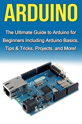 Arduino: The Ultimate Guide to Arduino for Beginners Including Arduino Basics, Tips & Tricks, Projects, and More! - Warren, Tim