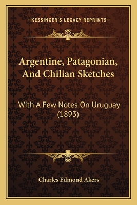 Argentine, Patagonian, and Chilian Sketches: With a Few Notes on Uruguay (1893) - Akers, Charles Edmond