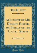 Argument of Mr. Dwight Foster, on Behalf of the United States (Classic Reprint)