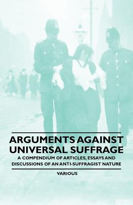 Arguments Against Universal Suffrage - A Compendium of Articles, Essays and Discussions of an Anti-Suffragist Nature - Various