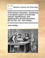 Arithmetical Institutions. Containing a Compleat System of Arithmetic Natural, Logarithmical, and Algebraical in All Their Branches: ... by the Rev. Mr. John Kirkby