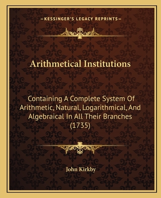 Arithmetical Institutions: Containing A Complete System Of Arithmetic, Natural, Logarithmical, And Algebraical In All Their Branches (1735) - Kirkby, John