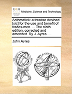 Arithmetick: A Treatise Desined [Sic] for the Use and Benefit of Trades-Men. ... the Ninth Edition, Corrected and Amended. by J. Ayres. ...