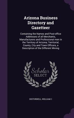 Arizona Business Directory and Gazetteer: Containing the Names and Post-office Addresses of all Merchants, Manufacturers and Professional men in the Territory of Arizona; Territorial, County, City and Town Officers, a Description of the Different Mining - Disturnell, William C