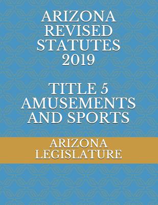 Arizona Revised Statutes 2019 Title 5 Amusements and Sports - Naumchenko, Evgenia (Editor), and Legislature, Arizona