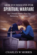 Arm Yourselves for Spiritual Warfare: The Ultimate Battle Plan For Defeating The Enemy