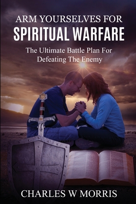 Arm Yourselves for Spiritual Warfare: The Ultimate Battle Plan For Defeating The Enemy - Morris, Charles W