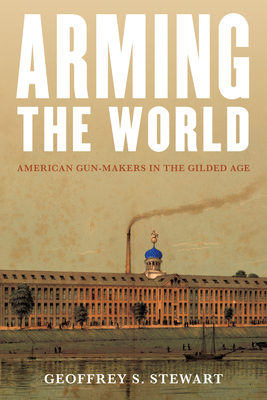 Arming the World: American Gun-Makers in the Gilded Age - Stewart, Geoffrey S
