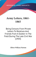 Army Letters, 1861-1865: Being Extracts From Private Letters To Relatives And Friends From A Soldier In The Field During The Late Civil War (1903)