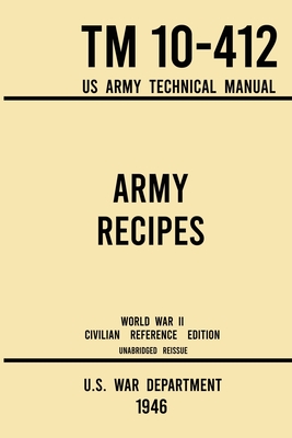 Army Recipes - TM 10-412 US Army Technical Manual (1946 World War II Civilian Reference Edition): The Unabridged Classic Wartime Cookbook for Large Groups, Troops, Camps, and Cafeterias - U S War Department