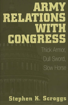 Army Relations with Congress: Thick Armor, Dull Sword, Slow Horse - Scroggs, Stephen K