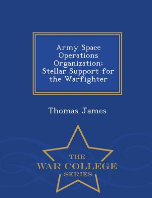 Army Space Operations Organization: Stellar Support for the Warfighter - War College Series - James, Thomas