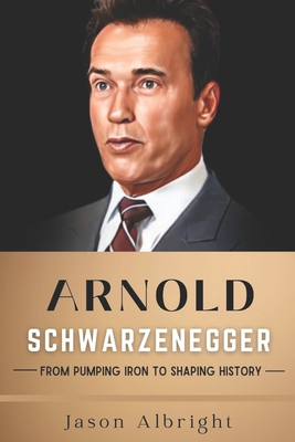 Arnold Schwarzenegger: From Pumping Iron to Shaping History - Albright, Jason