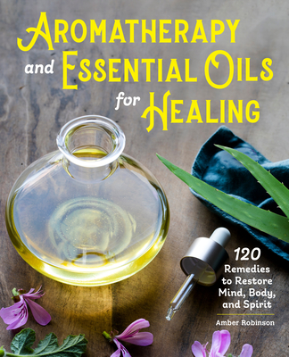 Aromatherapy and Essential Oils for Healing: 120 Remedies to Restore Mind, Body, and Spirit - Robinson, Amber