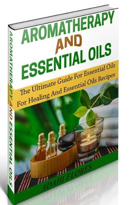 Aromatherapy and Essential Oils: The Ultimate Essential Oils and Aromatherapy Boxed Set - Flores, Adahi