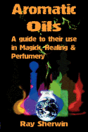 Aromatic Oils: A Guide to Their Use in Magick, Healing and Perfumery