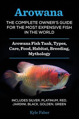 Arowana: The Complete Owner's Guide for the Most Expensive Fish in the World: Arowana Fish Tank, Types, Care, Food, Habitat, Breeding, Mythology - Includes Silver, Platinum, Red, Jardini, Black, Golden, Green - Faber, Kyle